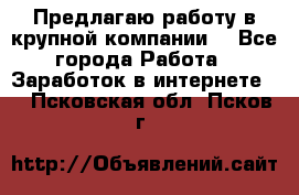 Предлагаю работу в крупной компании  - Все города Работа » Заработок в интернете   . Псковская обл.,Псков г.